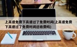 上高速免费下高速过了免费时间(上高速免费下高速过了免费时间还收费吗)