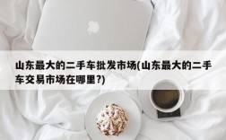 山东最大的二手车批发市场(山东最大的二手车交易市场在哪里?)