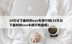 10万以下最好的suv车排行榜(10万以下最好的suv车排行榜最新)