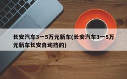 长安汽车3一5万元新车(长安汽车3一5万元新车长安自动挡的)