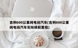 吉利600公里纯电动汽车(吉利600公里纯电动汽车实际续航里程)