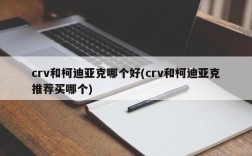 crv和柯迪亚克哪个好(crv和柯迪亚克推荐买哪个)