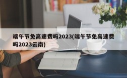 端午节免高速费吗2023(端午节免高速费吗2023云南)