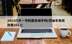 2023六月一号购置税减半吗(燃油车免税政策2023)