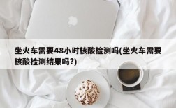 坐火车需要48小时核酸检测吗(坐火车需要核酸检测结果吗?)