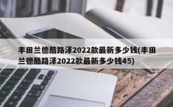 丰田兰德酷路泽2022款最新多少钱(丰田兰德酷路泽2022款最新多少钱45)