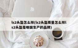 ls2头盔怎么样(ls2头盔质量怎么样ls2头盔是哪国生产的品牌)