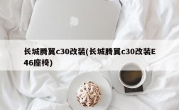 长城腾翼c30改装(长城腾翼c30改装E46座椅)